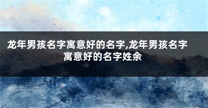 龙年男孩名字寓意好的名字,龙年男孩名字寓意好的名字姓余