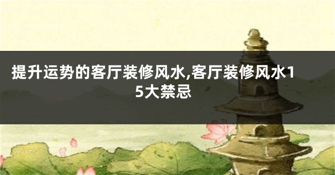 提升运势的客厅装修风水,客厅装修风水15大禁忌