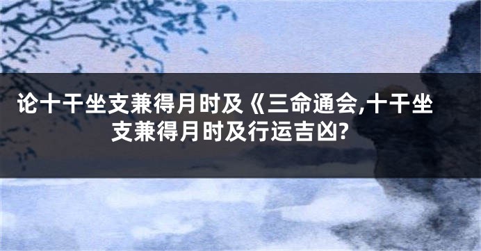 论十干坐支兼得月时及《三命通会,十干坐支兼得月时及行运吉凶?