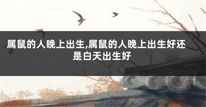 属鼠的人晚上出生,属鼠的人晚上出生好还是白天出生好