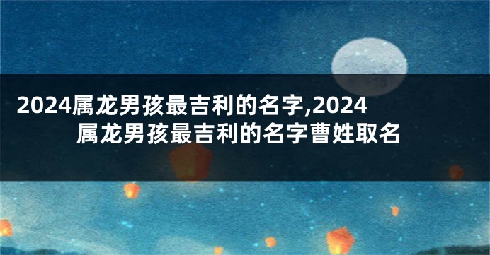 2024属龙男孩最吉利的名字,2024属龙男孩最吉利的名字曹姓取名