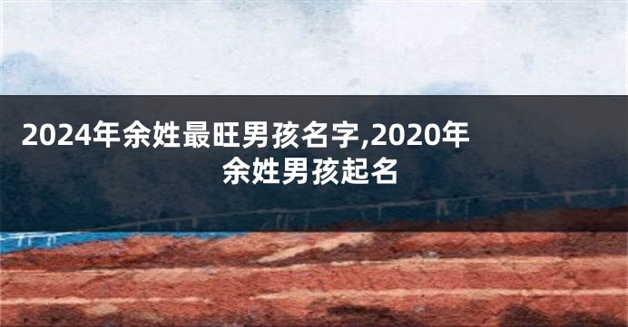 2024年余姓最旺男孩名字,2020年余姓男孩起名