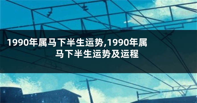 1990年属马下半生运势,1990年属马下半生运势及运程
