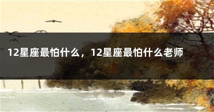 12星座最怕什么，12星座最怕什么老师