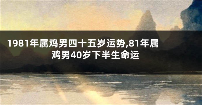 1981年属鸡男四十五岁运势,81年属鸡男40岁下半生命运