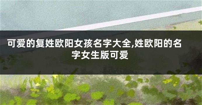 可爱的复姓欧阳女孩名字大全,姓欧阳的名字女生版可爱