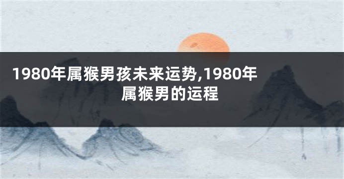 1980年属猴男孩未来运势,1980年属猴男的运程