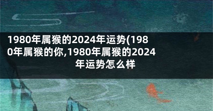 1980年属猴的2024年运势(1980年属猴的你,1980年属猴的2024年运势怎么样