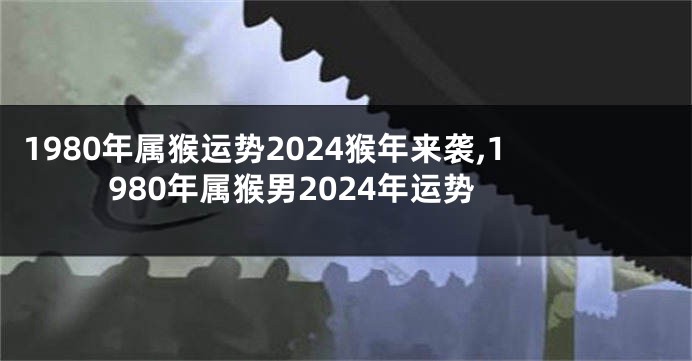 1980年属猴运势2024猴年来袭,1980年属猴男2024年运势