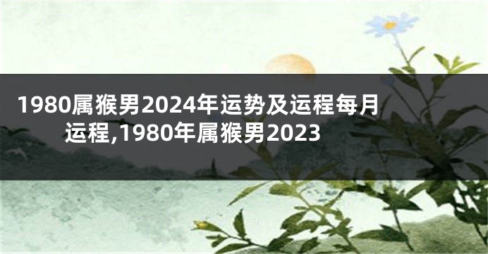 1980属猴男2024年运势及运程每月运程,1980年属猴男2023