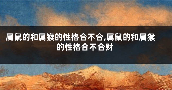 属鼠的和属猴的性格合不合,属鼠的和属猴的性格合不合财