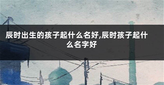 辰时出生的孩子起什么名好,辰时孩子起什么名字好