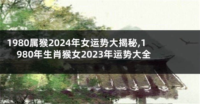 1980属猴2024年女运势大揭秘,1980年生肖猴女2023年运势大全