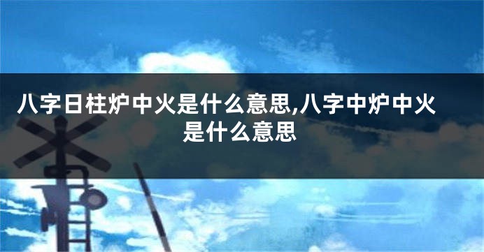 八字日柱炉中火是什么意思,八字中炉中火是什么意思