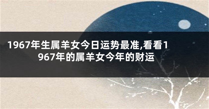1967年生属羊女今日运势最准,看看1967年的属羊女今年的财运