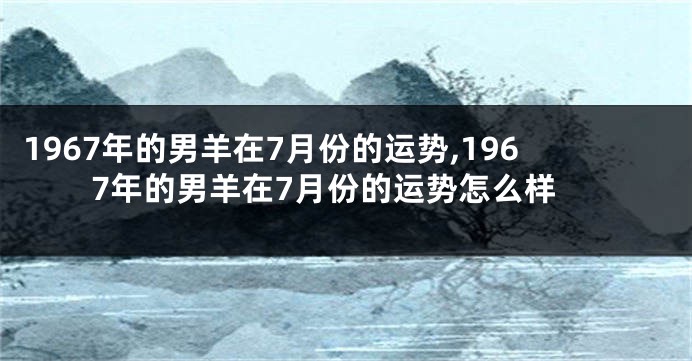 1967年的男羊在7月份的运势,1967年的男羊在7月份的运势怎么样