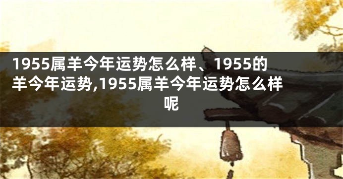 1955属羊今年运势怎么样、1955的羊今年运势,1955属羊今年运势怎么样呢