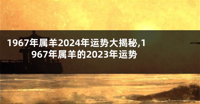1967年属羊2024年运势大揭秘,1967年属羊的2023年运势
