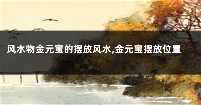 风水物金元宝的摆放风水,金元宝摆放位置