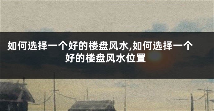 如何选择一个好的楼盘风水,如何选择一个好的楼盘风水位置