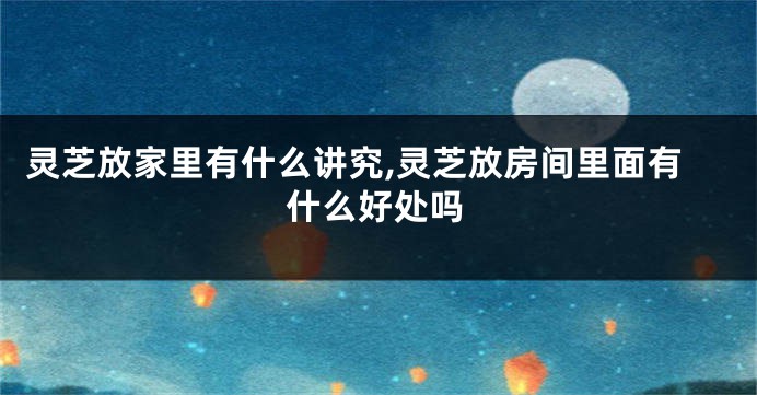 灵芝放家里有什么讲究,灵芝放房间里面有什么好处吗