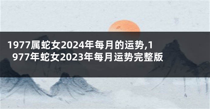 1977属蛇女2024年每月的运势,1977年蛇女2023年每月运势完整版