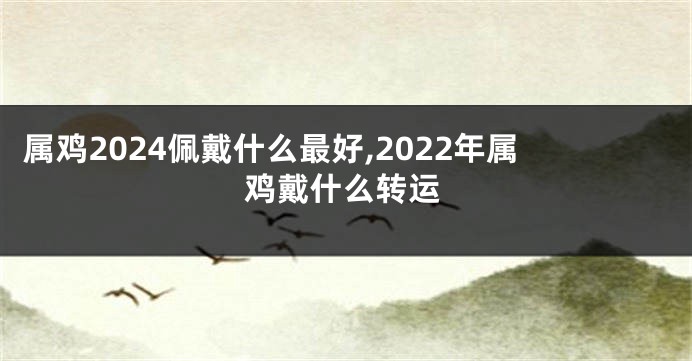 属鸡2024佩戴什么最好,2022年属鸡戴什么转运