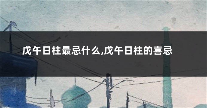戊午日柱最忌什么,戊午日柱的喜忌