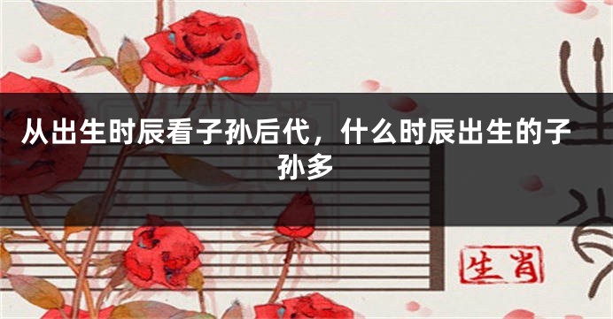 从出生时辰看子孙后代，什么时辰出生的子孙多