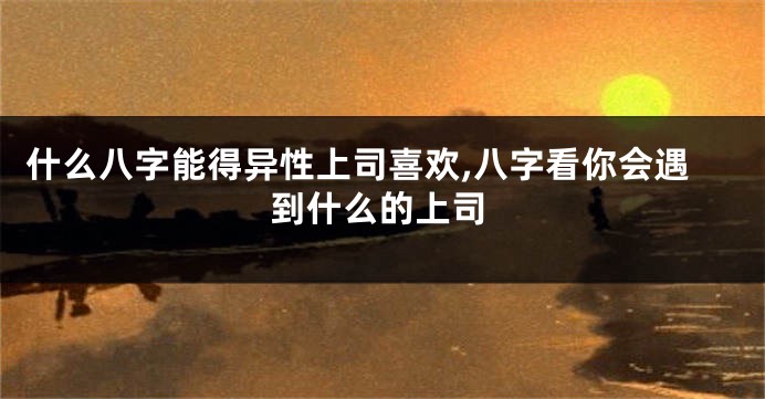 什么八字能得异性上司喜欢,八字看你会遇到什么的上司