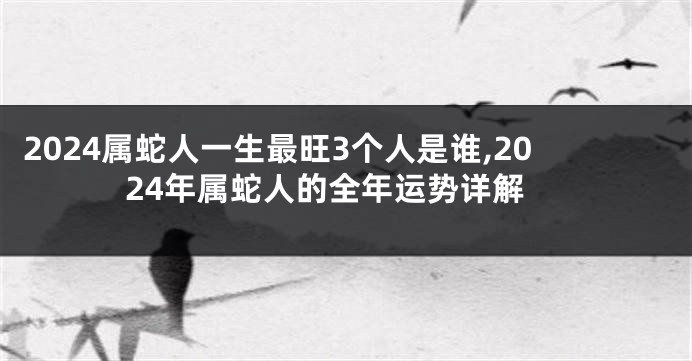 2024属蛇人一生最旺3个人是谁,2024年属蛇人的全年运势详解