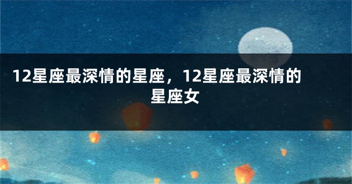 12星座最深情的星座，12星座最深情的星座女
