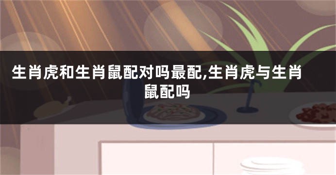 生肖虎和生肖鼠配对吗最配,生肖虎与生肖鼠配吗
