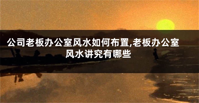 公司老板办公室风水如何布置,老板办公室风水讲究有哪些