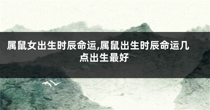 属鼠女出生时辰命运,属鼠出生时辰命运几点出生最好