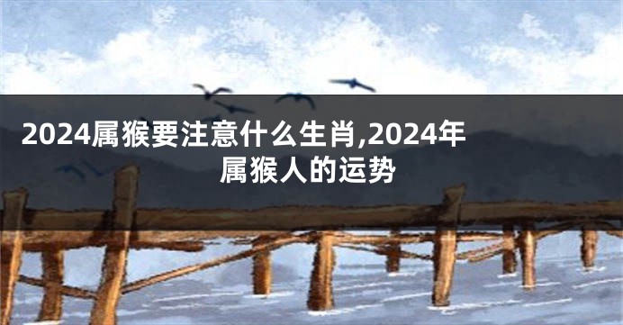 2024属猴要注意什么生肖,2024年属猴人的运势