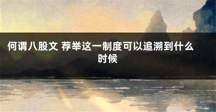 何谓八股文 荐举这一制度可以追溯到什么时候