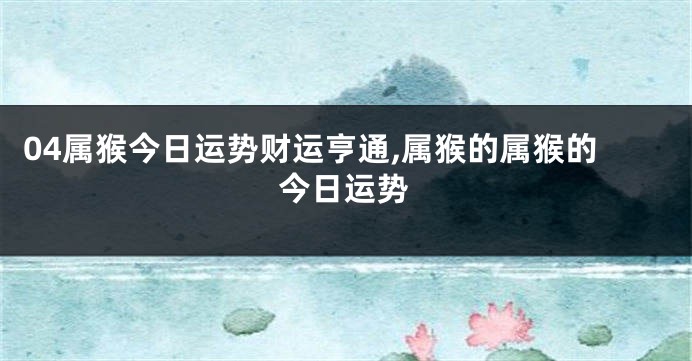 04属猴今日运势财运亨通,属猴的属猴的今日运势