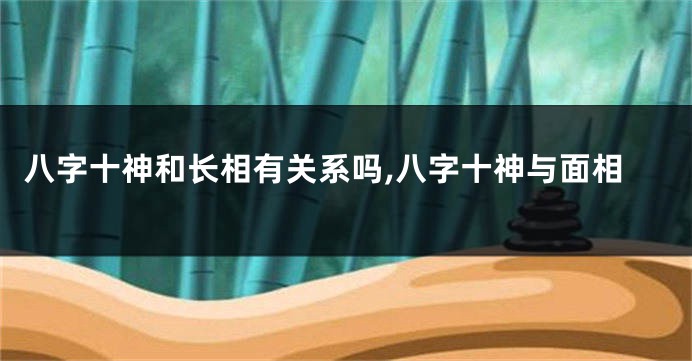 八字十神和长相有关系吗,八字十神与面相