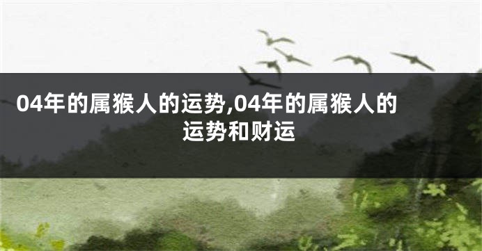 04年的属猴人的运势,04年的属猴人的运势和财运
