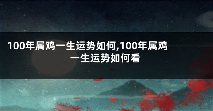 100年属鸡一生运势如何,100年属鸡一生运势如何看