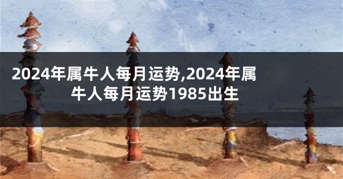 2024年属牛人每月运势,2024年属牛人每月运势1985出生