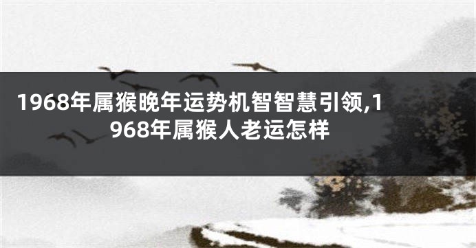 1968年属猴晚年运势机智智慧引领,1968年属猴人老运怎样