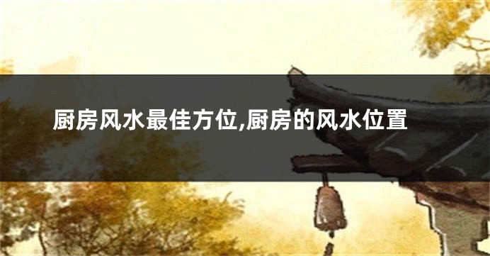 厨房风水最佳方位,厨房的风水位置