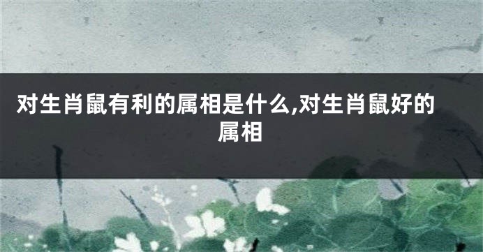 对生肖鼠有利的属相是什么,对生肖鼠好的属相