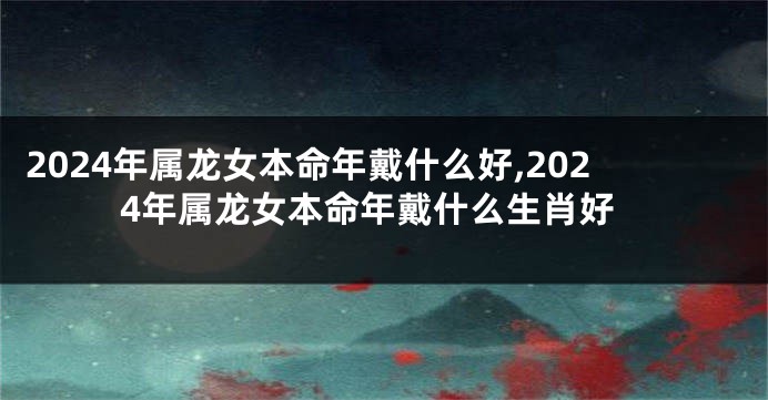 2024年属龙女本命年戴什么好,2024年属龙女本命年戴什么生肖好