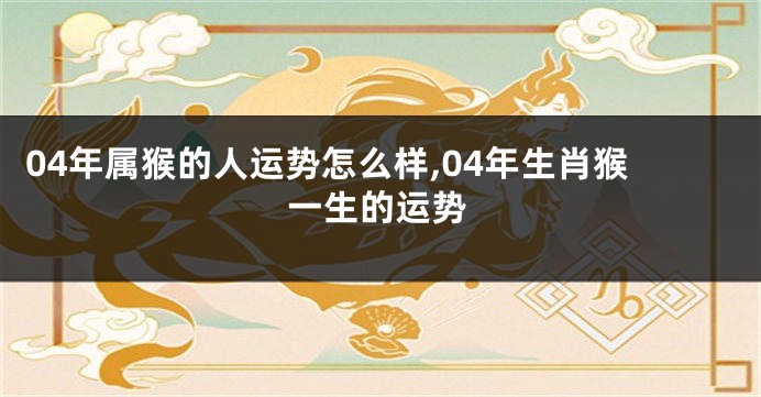 04年属猴的人运势怎么样,04年生肖猴一生的运势