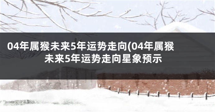 04年属猴未来5年运势走向(04年属猴未来5年运势走向星象预示