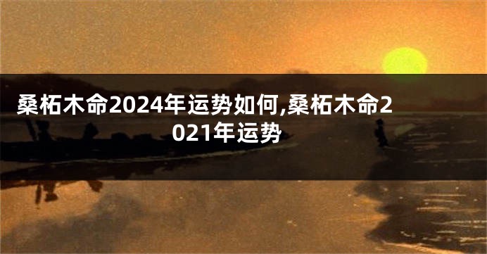 桑柘木命2024年运势如何,桑柘木命2021年运势