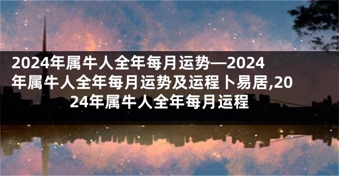 2024年属牛人全年每月运势—2024年属牛人全年每月运势及运程卜易居,2024年属牛人全年每月运程